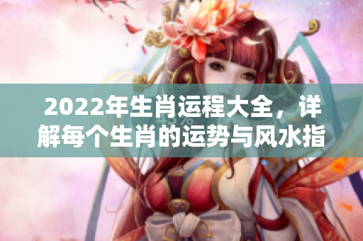2022年生肖运程大全，详解每个生肖的运势与风水指导