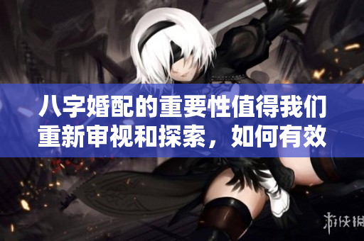 八字婚配的重要性值得我们重新审视和探索，如何有效运用八字进行婚配呢