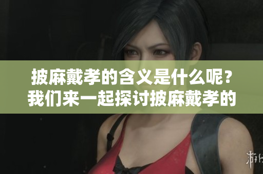 披麻戴孝的含义是什么呢？我们来一起探讨披麻戴孝的深刻内涵。