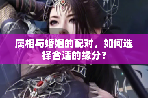 属相与婚姻的配对，如何选择合适的缘分？