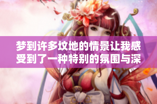 梦到许多坟地的情景让我感受到了一种特别的氛围与深思