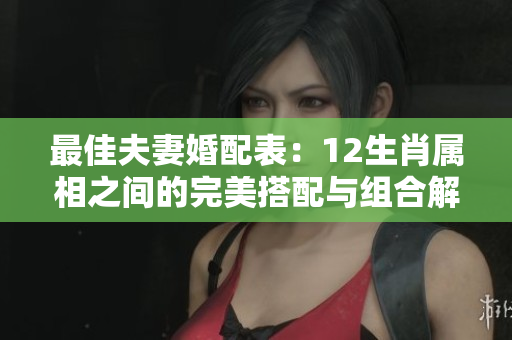 最佳夫妻婚配表：12生肖属相之间的完美搭配与组合解析