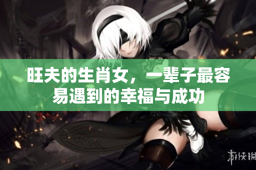 旺夫的生肖女，一辈子最容易遇到的幸福与成功