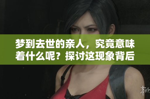 梦到去世的亲人，究竟意味着什么呢？探讨这现象背后的深层含义