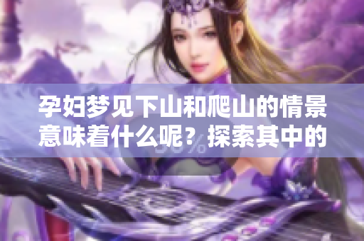 孕妇梦见下山和爬山的情景意味着什么呢？探索其中的奥秘和意义我们来看看。