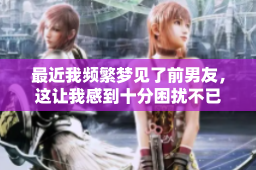 最近我频繁梦见了前男友，这让我感到十分困扰不已