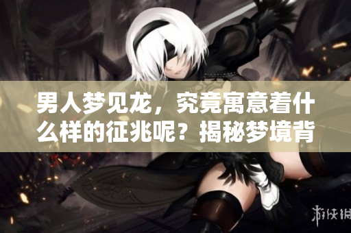男人梦见龙，究竟寓意着什么样的征兆呢？揭秘梦境背后隐藏的深意。