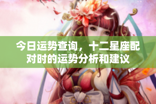 今日运势查询，十二星座配对时的运势分析和建议