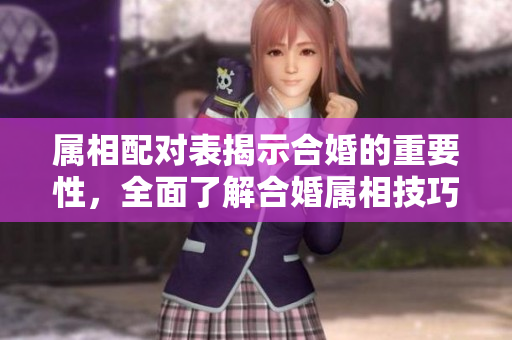 属相配对表揭示合婚的重要性，全面了解合婚属相技巧与方法