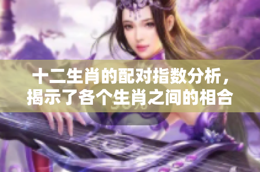 十二生肖的配对指数分析，揭示了各个生肖之间的相合情况和相互影响