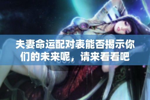 夫妻命运配对表能否揭示你们的未来呢，请来看看吧