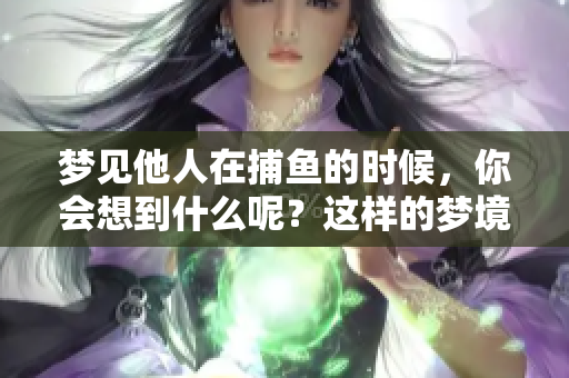 梦见他人在捕鱼的时候，你会想到什么呢？这样的梦境有什么特别的寓意吗？
