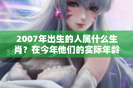 2007年出生的人属什么生肖？在今年他们的实际年龄几岁呢？