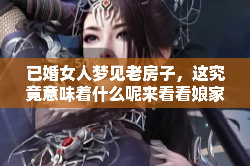 已婚女人梦见老房子，这究竟意味着什么呢来看看娘家的一些征兆