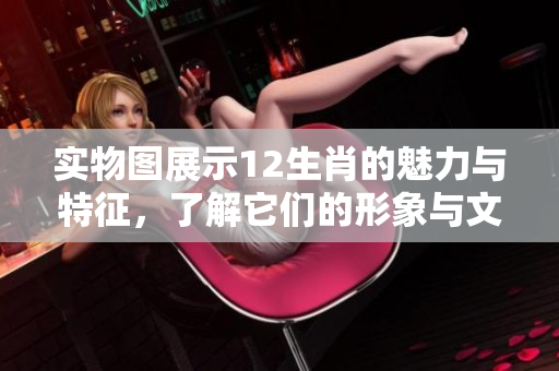 实物图展示12生肖的魅力与特征，了解它们的形象与文化内涵
