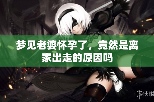 梦见老婆怀孕了，竟然是离家出走的原因吗