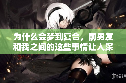 为什么会梦到复合，前男友和我之间的这些事情让人深思