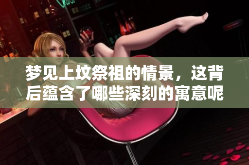 梦见上坟祭祖的情景，这背后蕴含了哪些深刻的寓意呢