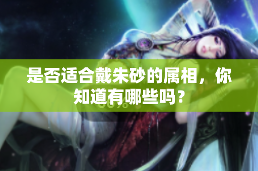 是否适合戴朱砂的属相，你知道有哪些吗？