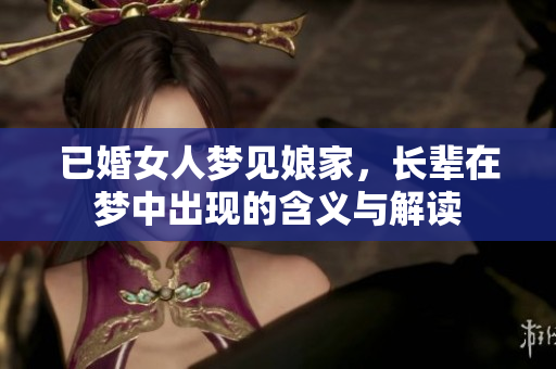 已婚女人梦见娘家，长辈在梦中出现的含义与解读