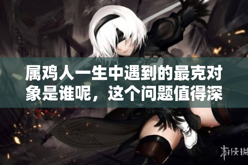 属鸡人一生中遇到的最克对象是谁呢，这个问题值得深思。