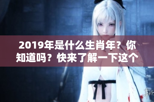 2019年是什么生肖年？你知道吗？快来了解一下这个有趣话题！