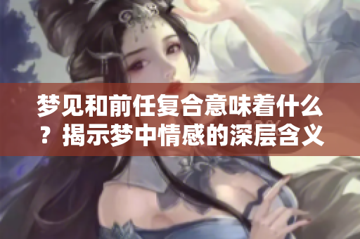 梦见和前任复合意味着什么？揭示梦中情感的深层含义。