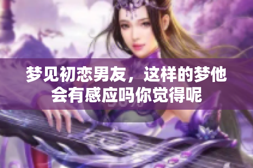 梦见初恋男友，这样的梦他会有感应吗你觉得呢