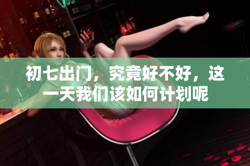 初七出门，究竟好不好，这一天我们该如何计划呢