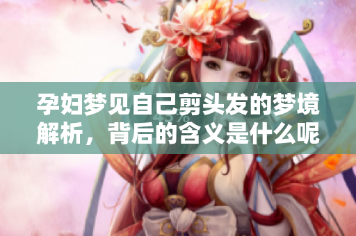 孕妇梦见自己剪头发的梦境解析，背后的含义是什么呢