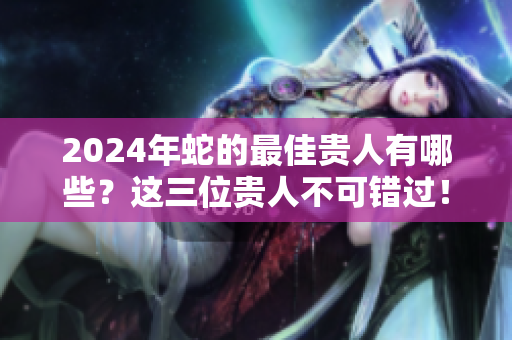 2024年蛇的最佳贵人有哪些？这三位贵人不可错过！