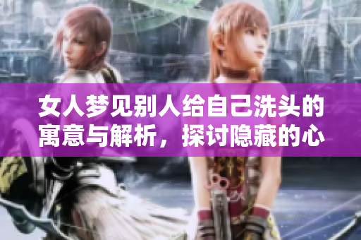 女人梦见别人给自己洗头的寓意与解析，探讨隐藏的心理暗示