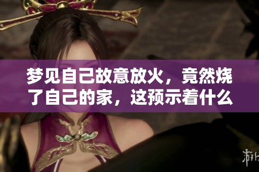 梦见自己故意放火，竟然烧了自己的家，这预示着什么呢