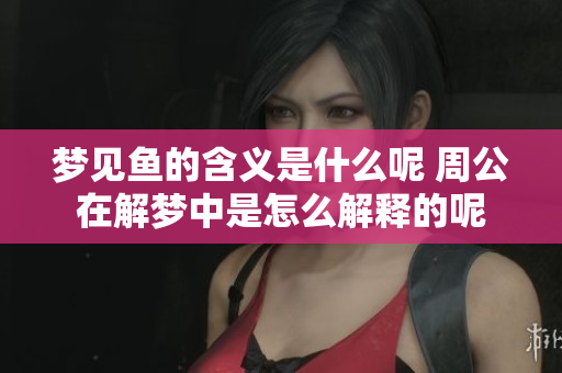 梦见鱼的含义是什么呢 周公在解梦中是怎么解释的呢