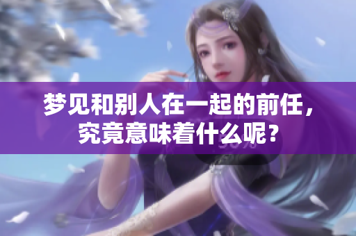梦见和别人在一起的前任，究竟意味着什么呢？