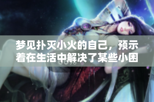 梦见扑灭小火的自己，预示着在生活中解决了某些小困扰