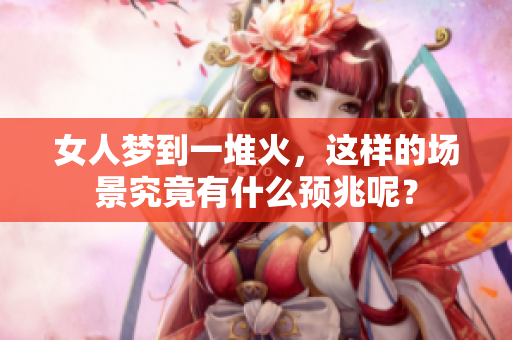 女人梦到一堆火，这样的场景究竟有什么预兆呢？