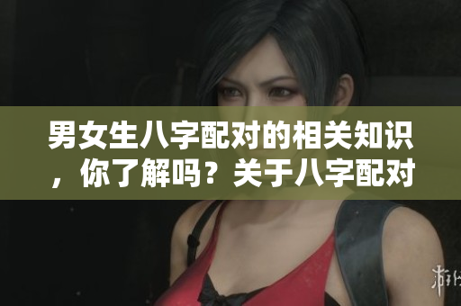 男女生八字配对的相关知识，你了解吗？关于八字配对的男女生，快来看看吧！
