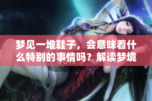 梦见一堆鞋子,会意味着什么特别的事情吗?解读梦境背后的深层含义。 梦见一堆鞋子,会意味着什么特别的事情吗?解读梦境背后的深层含义。