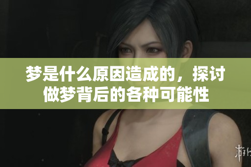 梦是什么原因造成的，探讨做梦背后的各种可能性