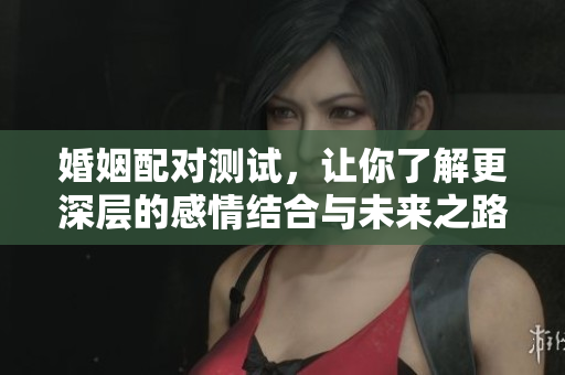 婚姻配对测试，让你了解更深层的感情结合与未来之路