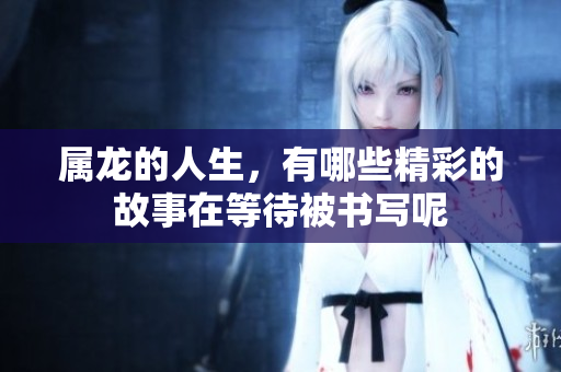 属龙的人生，有哪些精彩的故事在等待被书写呢