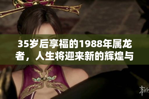 35岁后享福的1988年属龙者，人生将迎来新的辉煌与机遇