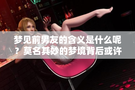 梦见前男友的含义是什么呢？莫名其妙的梦境背后或许暗藏深意