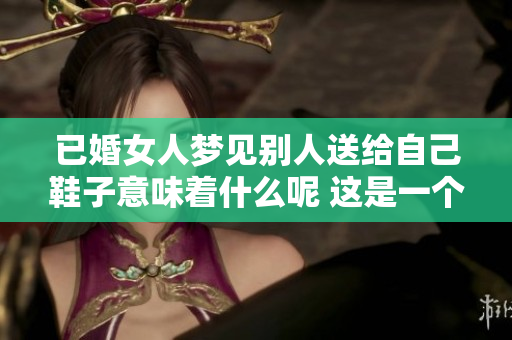 已婚女人梦见别人送给自己鞋子意味着什么呢 这是一个值得探讨的问题