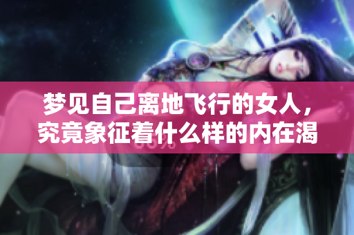 梦见自己离地飞行的女人，究竟象征着什么样的内在渴望与追求呢