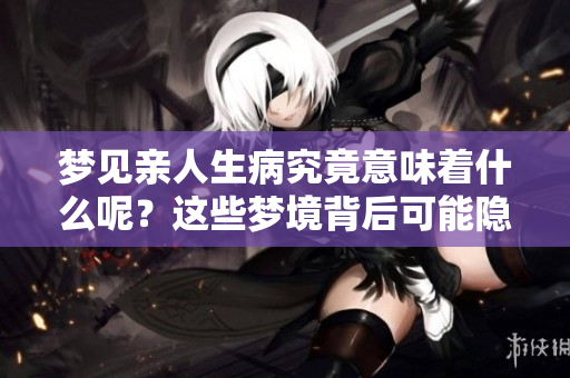 梦见亲人生病究竟意味着什么呢？这些梦境背后可能隐藏着怎样的深意