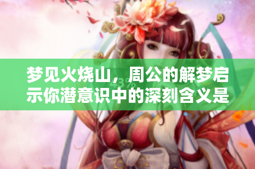 梦见火烧山，周公的解梦启示你潜意识中的深刻含义是什么