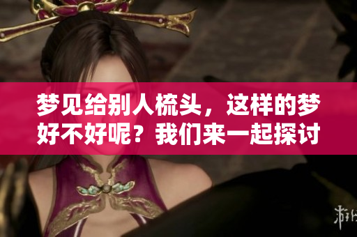 梦见给别人梳头，这样的梦好不好呢？我们来一起探讨一下吧。