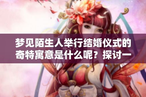 梦见陌生人举行结婚仪式的奇特寓意是什么呢？探讨一下这种梦境的含义吧。
